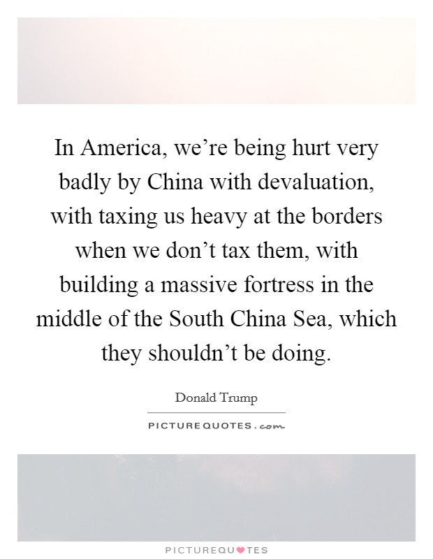 In America, we're being hurt very badly by China with devaluation, with taxing us heavy at the borders when we don't tax them, with building a massive fortress in the middle of the South China Sea, which they shouldn't be doing. Picture Quote #1