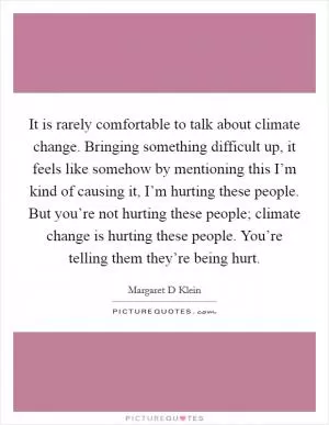 It is rarely comfortable to talk about climate change. Bringing something difficult up, it feels like somehow by mentioning this I’m kind of causing it, I’m hurting these people. But you’re not hurting these people; climate change is hurting these people. You’re telling them they’re being hurt Picture Quote #1