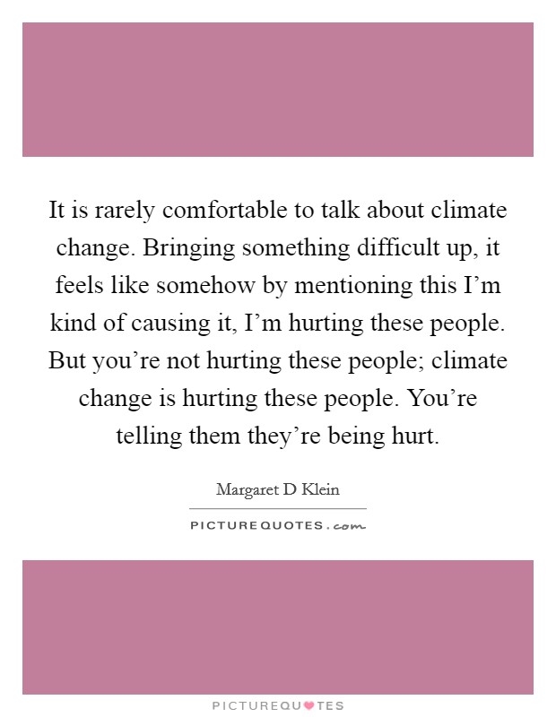 It is rarely comfortable to talk about climate change. Bringing something difficult up, it feels like somehow by mentioning this I'm kind of causing it, I'm hurting these people. But you're not hurting these people; climate change is hurting these people. You're telling them they're being hurt. Picture Quote #1