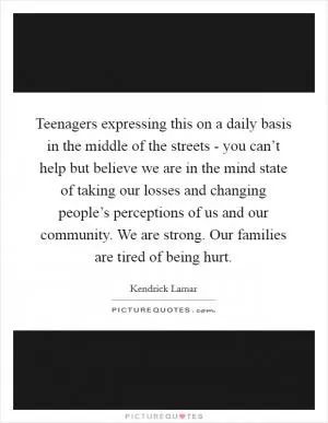 Teenagers expressing this on a daily basis in the middle of the streets - you can’t help but believe we are in the mind state of taking our losses and changing people’s perceptions of us and our community. We are strong. Our families are tired of being hurt Picture Quote #1