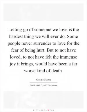 Letting go of someone we love is the hardest thing we will ever do. Some people never surrender to love for the fear of being hurt. But to not have loved, to not have felt the immense joy it brings, would have been a far worse kind of death Picture Quote #1