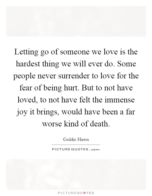 Letting go of someone we love is the hardest thing we will ever do. Some people never surrender to love for the fear of being hurt. But to not have loved, to not have felt the immense joy it brings, would have been a far worse kind of death. Picture Quote #1
