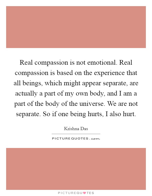 Real compassion is not emotional. Real compassion is based on the experience that all beings, which might appear separate, are actually a part of my own body, and I am a part of the body of the universe. We are not separate. So if one being hurts, I also hurt. Picture Quote #1