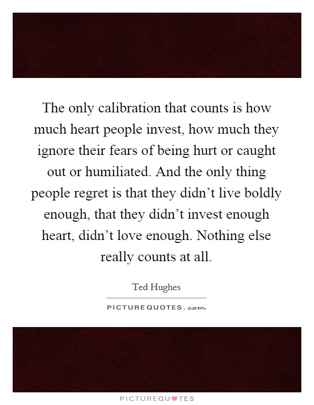 The only calibration that counts is how much heart people invest, how much they ignore their fears of being hurt or caught out or humiliated. And the only thing people regret is that they didn't live boldly enough, that they didn't invest enough heart, didn't love enough. Nothing else really counts at all. Picture Quote #1