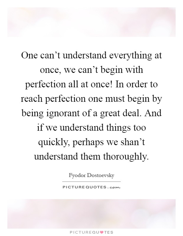 One can't understand everything at once, we can't begin with perfection all at once! In order to reach perfection one must begin by being ignorant of a great deal. And if we understand things too quickly, perhaps we shan't understand them thoroughly. Picture Quote #1