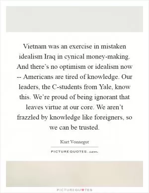Vietnam was an exercise in mistaken idealism Iraq in cynical money-making. And there’s no optimism or idealism now -- Americans are tired of knowledge. Our leaders, the C-students from Yale, know this. We’re proud of being ignorant that leaves virtue at our core. We aren’t frazzled by knowledge like foreigners, so we can be trusted Picture Quote #1