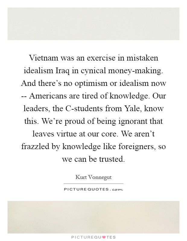 Vietnam was an exercise in mistaken idealism Iraq in cynical money-making. And there's no optimism or idealism now -- Americans are tired of knowledge. Our leaders, the C-students from Yale, know this. We're proud of being ignorant that leaves virtue at our core. We aren't frazzled by knowledge like foreigners, so we can be trusted. Picture Quote #1