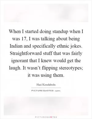 When I started doing standup when I was 17, I was talking about being Indian and specifically ethnic jokes. Straightforward stuff that was fairly ignorant that I knew would get the laugh. It wasn’t flipping stereotypes; it was using them Picture Quote #1