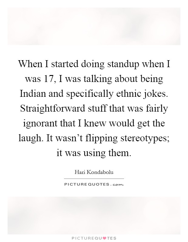 When I started doing standup when I was 17, I was talking about being Indian and specifically ethnic jokes. Straightforward stuff that was fairly ignorant that I knew would get the laugh. It wasn't flipping stereotypes; it was using them. Picture Quote #1