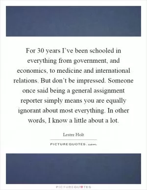 For 30 years I’ve been schooled in everything from government, and economics, to medicine and international relations. But don’t be impressed. Someone once said being a general assignment reporter simply means you are equally ignorant about most everything. In other words, I know a little about a lot Picture Quote #1