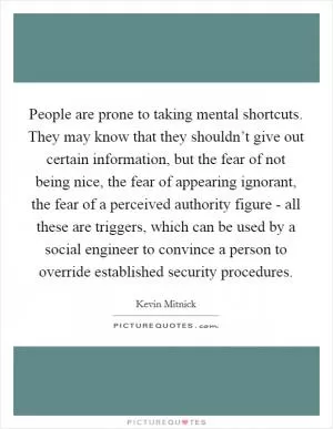 People are prone to taking mental shortcuts. They may know that they shouldn’t give out certain information, but the fear of not being nice, the fear of appearing ignorant, the fear of a perceived authority figure - all these are triggers, which can be used by a social engineer to convince a person to override established security procedures Picture Quote #1