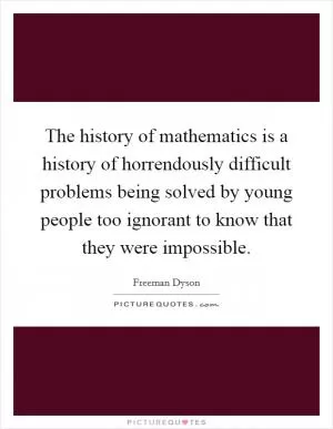 The history of mathematics is a history of horrendously difficult problems being solved by young people too ignorant to know that they were impossible Picture Quote #1