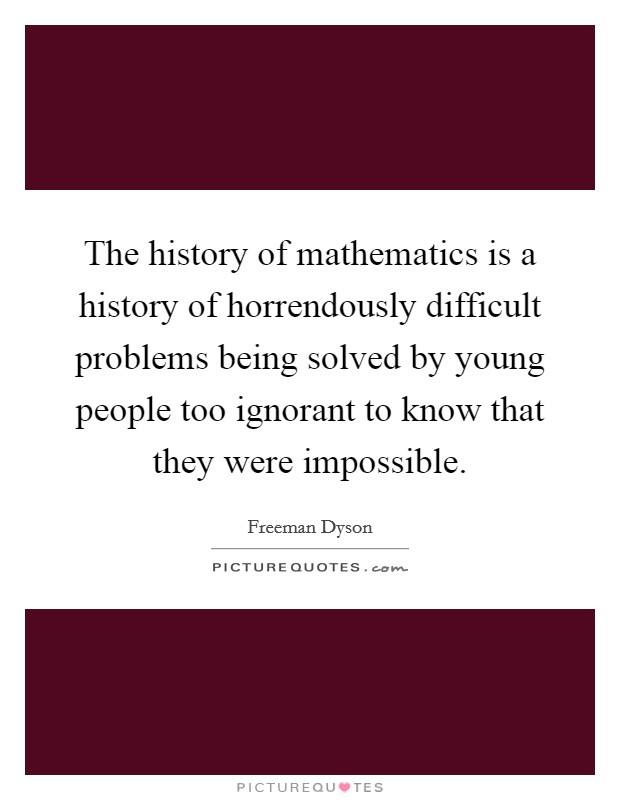 The history of mathematics is a history of horrendously difficult problems being solved by young people too ignorant to know that they were impossible. Picture Quote #1