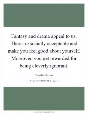 Fantasy and drama appeal to us. They are socially acceptable and make you feel good about yourself. Moreover, you get rewarded for being cleverly ignorant Picture Quote #1