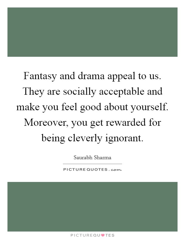 Fantasy and drama appeal to us. They are socially acceptable and make you feel good about yourself. Moreover, you get rewarded for being cleverly ignorant. Picture Quote #1