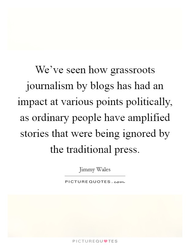 We've seen how grassroots journalism by blogs has had an impact at various points politically, as ordinary people have amplified stories that were being ignored by the traditional press. Picture Quote #1