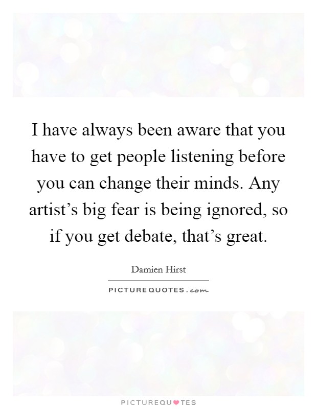 I have always been aware that you have to get people listening before you can change their minds. Any artist's big fear is being ignored, so if you get debate, that's great. Picture Quote #1