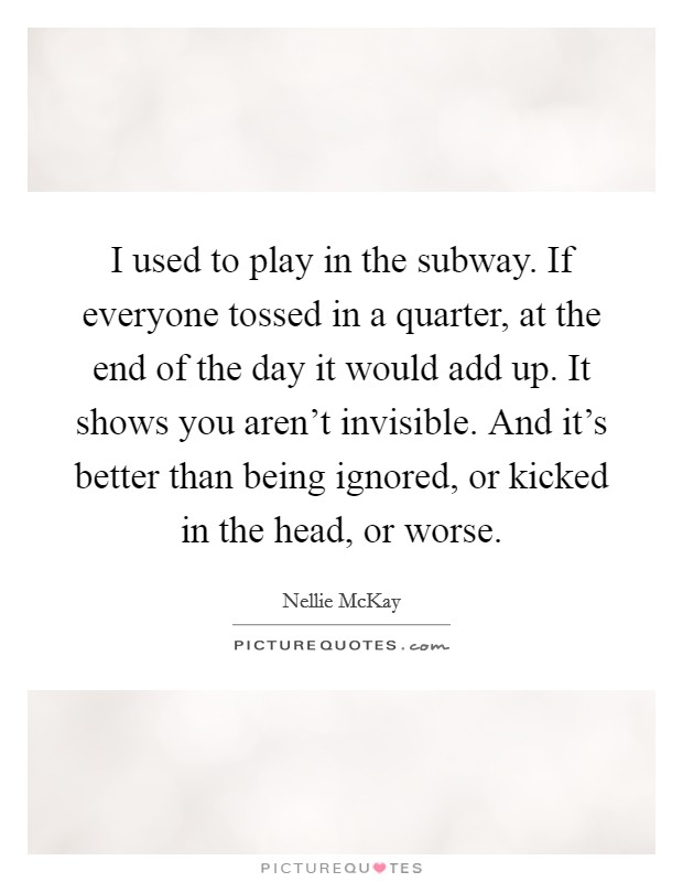 I used to play in the subway. If everyone tossed in a quarter, at the end of the day it would add up. It shows you aren't invisible. And it's better than being ignored, or kicked in the head, or worse. Picture Quote #1