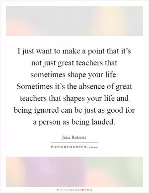 I just want to make a point that it’s not just great teachers that sometimes shape your life. Sometimes it’s the absence of great teachers that shapes your life and being ignored can be just as good for a person as being lauded Picture Quote #1