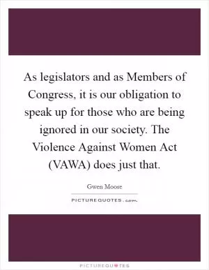 As legislators and as Members of Congress, it is our obligation to speak up for those who are being ignored in our society. The Violence Against Women Act (VAWA) does just that Picture Quote #1
