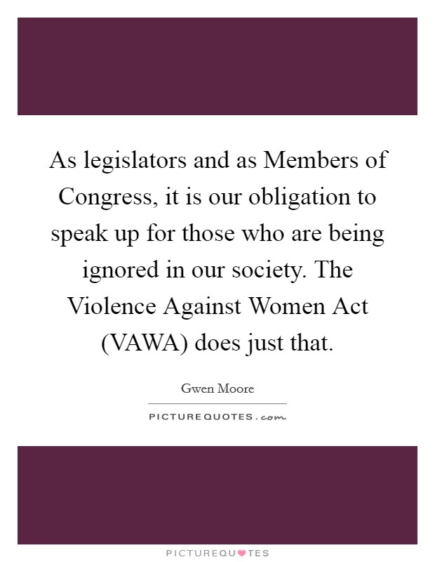 As legislators and as Members of Congress, it is our obligation to speak up for those who are being ignored in our society. The Violence Against Women Act (VAWA) does just that. Picture Quote #1