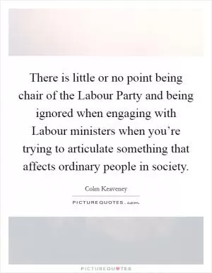 There is little or no point being chair of the Labour Party and being ignored when engaging with Labour ministers when you’re trying to articulate something that affects ordinary people in society Picture Quote #1