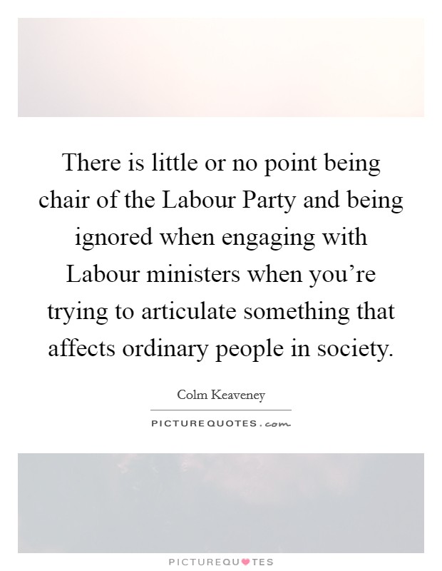 There is little or no point being chair of the Labour Party and being ignored when engaging with Labour ministers when you're trying to articulate something that affects ordinary people in society. Picture Quote #1