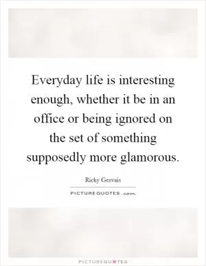 Everyday life is interesting enough, whether it be in an office or being ignored on the set of something supposedly more glamorous Picture Quote #1
