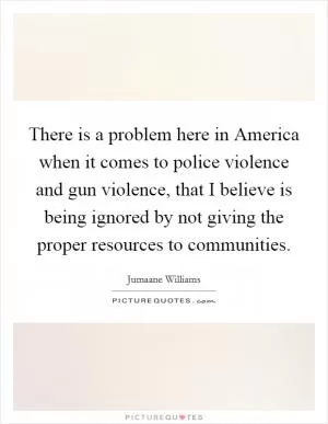 There is a problem here in America when it comes to police violence and gun violence, that I believe is being ignored by not giving the proper resources to communities Picture Quote #1