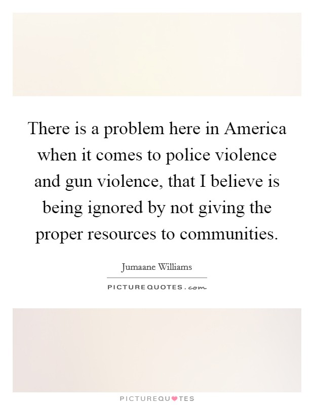 There is a problem here in America when it comes to police violence and gun violence, that I believe is being ignored by not giving the proper resources to communities. Picture Quote #1
