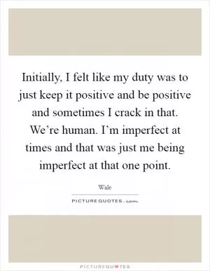 Initially, I felt like my duty was to just keep it positive and be positive and sometimes I crack in that. We’re human. I’m imperfect at times and that was just me being imperfect at that one point Picture Quote #1