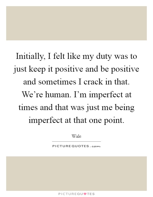Initially, I felt like my duty was to just keep it positive and be positive and sometimes I crack in that. We're human. I'm imperfect at times and that was just me being imperfect at that one point. Picture Quote #1