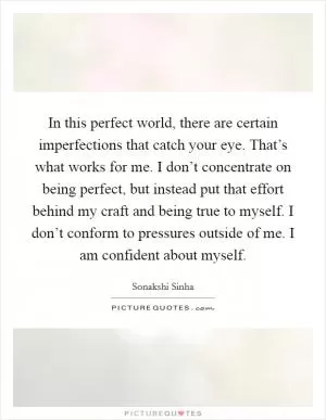 In this perfect world, there are certain imperfections that catch your eye. That’s what works for me. I don’t concentrate on being perfect, but instead put that effort behind my craft and being true to myself. I don’t conform to pressures outside of me. I am confident about myself Picture Quote #1