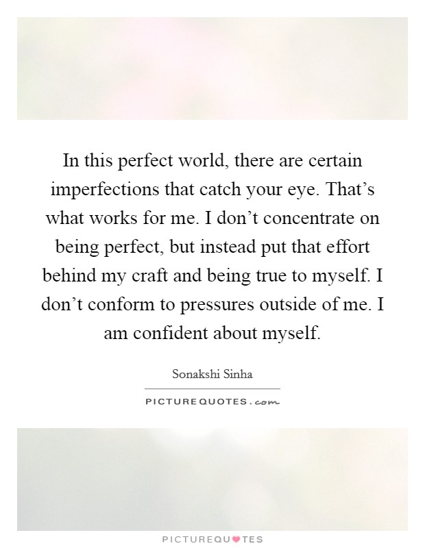In this perfect world, there are certain imperfections that catch your eye. That's what works for me. I don't concentrate on being perfect, but instead put that effort behind my craft and being true to myself. I don't conform to pressures outside of me. I am confident about myself. Picture Quote #1