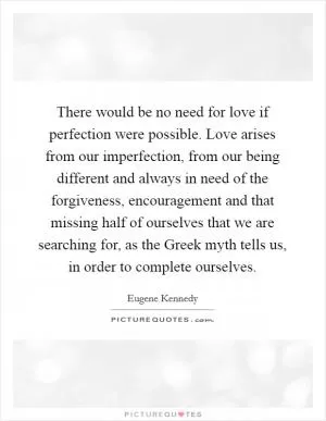 There would be no need for love if perfection were possible. Love arises from our imperfection, from our being different and always in need of the forgiveness, encouragement and that missing half of ourselves that we are searching for, as the Greek myth tells us, in order to complete ourselves Picture Quote #1