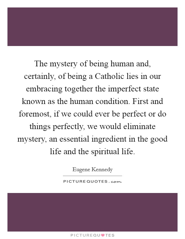 The mystery of being human and, certainly, of being a Catholic lies in our embracing together the imperfect state known as the human condition. First and foremost, if we could ever be perfect or do things perfectly, we would eliminate mystery, an essential ingredient in the good life and the spiritual life. Picture Quote #1