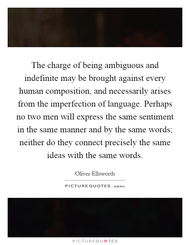 The charge of being ambiguous and indefinite may be brought against every human composition, and necessarily arises from the imperfection of language. Perhaps no two men will express the same sentiment in the same manner and by the same words; neither do they connect precisely the same ideas with the same words. Picture Quote #1