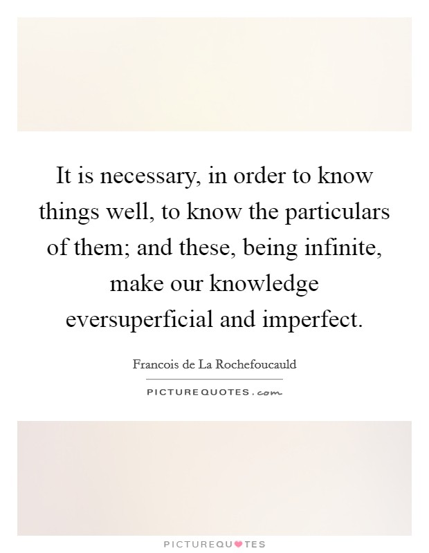 It is necessary, in order to know things well, to know the particulars of them; and these, being infinite, make our knowledge eversuperficial and imperfect. Picture Quote #1