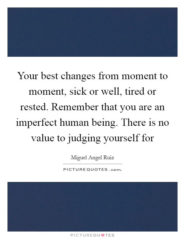 Your best changes from moment to moment, sick or well, tired or rested. Remember that you are an imperfect human being. There is no value to judging yourself for Picture Quote #1