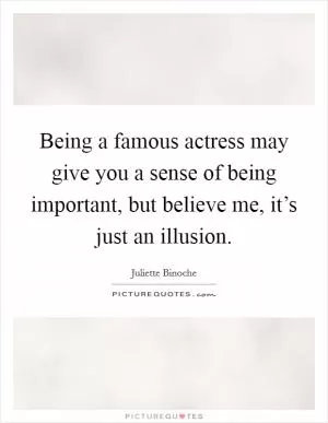 Being a famous actress may give you a sense of being important, but believe me, it’s just an illusion Picture Quote #1