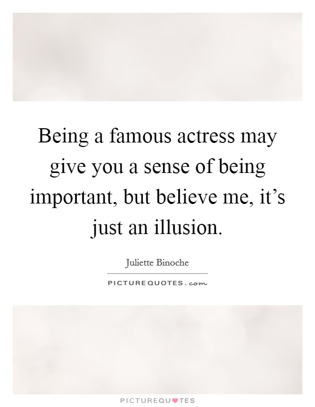 Being a famous actress may give you a sense of being important, but believe me, it's just an illusion. Picture Quote #1