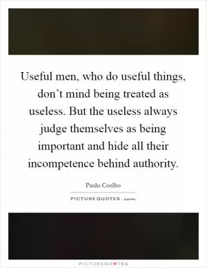 Useful men, who do useful things, don’t mind being treated as useless. But the useless always judge themselves as being important and hide all their incompetence behind authority Picture Quote #1
