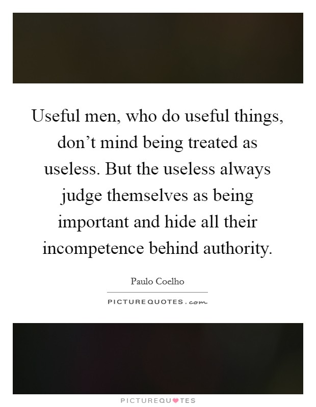 Useful men, who do useful things, don't mind being treated as useless. But the useless always judge themselves as being important and hide all their incompetence behind authority. Picture Quote #1