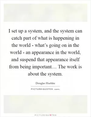 I set up a system, and the system can catch part of what is happening in the world - what’s going on in the world - an appearance in the world, and suspend that appearance itself from being important.... The work is about the system Picture Quote #1