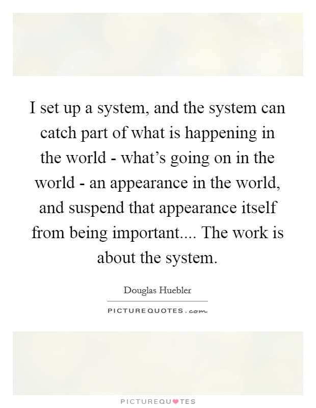 I set up a system, and the system can catch part of what is happening in the world - what's going on in the world - an appearance in the world, and suspend that appearance itself from being important.... The work is about the system. Picture Quote #1
