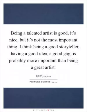 Being a talented artist is good, it’s nice, but it’s not the most important thing. I think being a good storyteller, having a good idea, a good gag, is probably more important than being a great artist Picture Quote #1