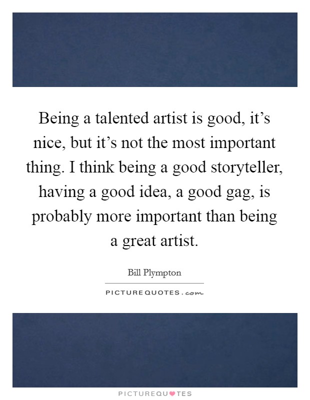 Being a talented artist is good, it's nice, but it's not the most important thing. I think being a good storyteller, having a good idea, a good gag, is probably more important than being a great artist. Picture Quote #1