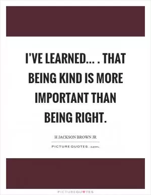 I’ve learned... . That being kind is more important than being right Picture Quote #1