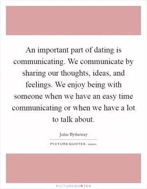 An important part of dating is communicating. We communicate by sharing our thoughts, ideas, and feelings. We enjoy being with someone when we have an easy time communicating or when we have a lot to talk about Picture Quote #1