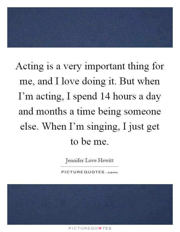 Acting is a very important thing for me, and I love doing it. But when I'm acting, I spend 14 hours a day and months a time being someone else. When I'm singing, I just get to be me. Picture Quote #1